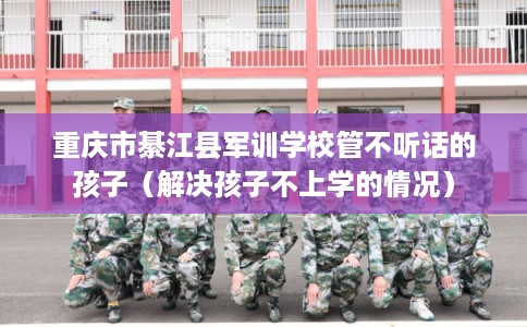重庆市綦江县军训学校管不听话的孩子（解决孩子不上学的情况）