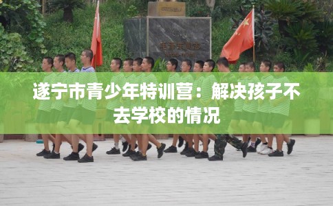 遂宁市青少年特训营:解决孩子不去学校的情况 遂宁市青少年特训营:解决孩子不去学校的情况