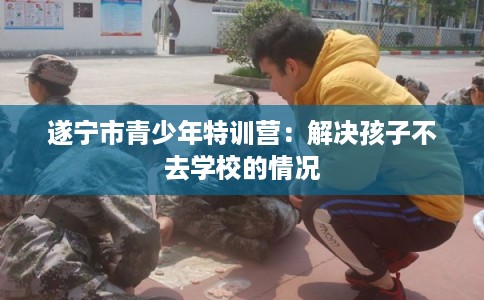 遂宁市青少年特训营:解决孩子不去学校的情况 遂宁市青少年特训营:解决孩子不去学校的情况