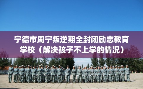 宁德市周宁叛逆期全封闭励志教育学校(解决孩子不上学的情况) 宁德市周宁叛逆期全封闭励志教育学校(解决孩子不上学的情况)