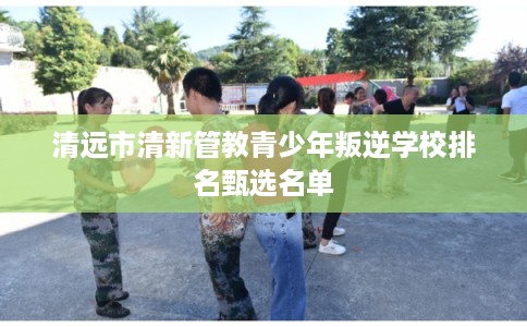清远市清新管教青少年叛逆学校排名甄选名单