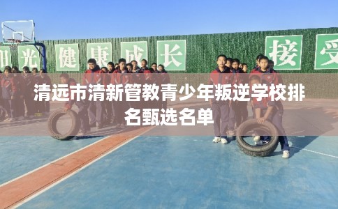 清远市清新管教青少年叛逆学校排名甄选名单