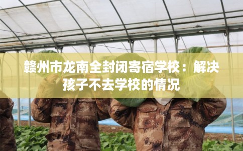 赣州市龙南全封闭寄宿学校:解决孩子不去学校的情况 赣州市龙南全封闭寄宿学校:解决孩子不去学校的情况