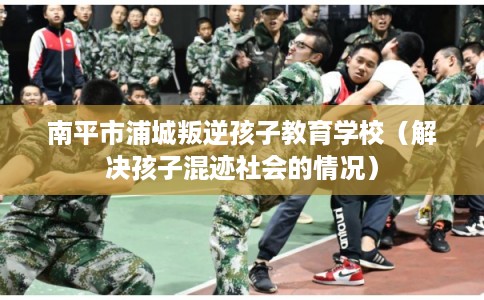 南平市浦城叛逆孩子教育学校（解决孩子混迹社会的情况）