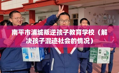 南平市浦城叛逆孩子教育学校（解决孩子混迹社会的情况）