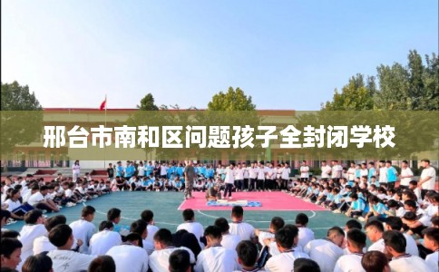 邢台市南和区问题孩子全封闭学校