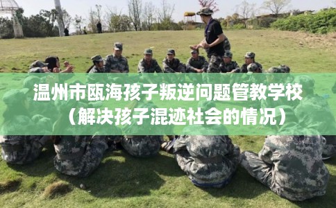 温州市瓯海孩子叛逆问题管教学校（解决孩子混迹社会的情况）