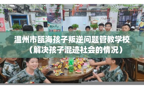 温州市瓯海孩子叛逆问题管教学校（解决孩子混迹社会的情况）