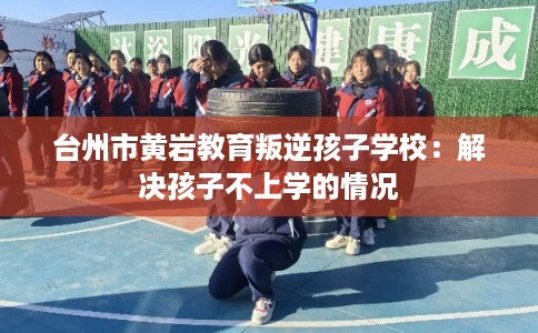 台州市黄岩教育叛逆孩子学校:解决孩子不上学的情况 台州市黄岩教育叛逆孩子学校:解决孩子不上学的情况