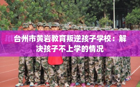 台州市黄岩教育叛逆孩子学校:解决孩子不上学的情况 台州市黄岩教育叛逆孩子学校:解决孩子不上学的情况