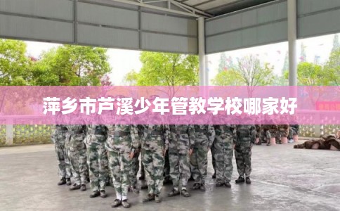 萍乡市芦溪少年管教学校哪家好 萍乡市芦溪少年管教学校哪家好
