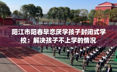 阳江市阳春早恋厌学孩子封闭式学校：解决孩子不上学的情况