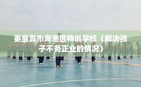 秦皇岛市海港区特训学校（解决孩子不务正业的情况）
