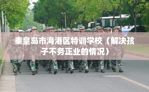 秦皇岛市海港区特训学校（解决孩子不务正业的情况）