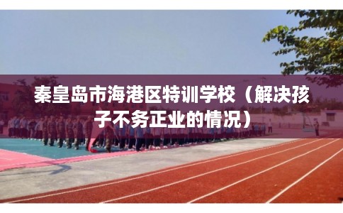 秦皇岛市海港区特训学校（解决孩子不务正业的情况）