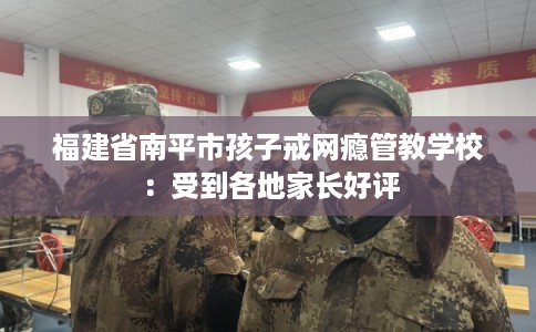 福建省南平市孩子戒网瘾管教学校：受到各地家长好评