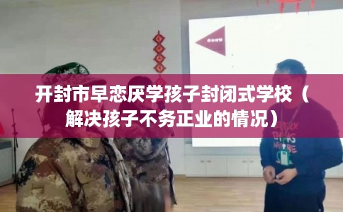 开封市早恋厌学孩子封闭式学校(解决孩子不务正业的情况) 开封市早恋厌学孩子封闭式学校(解决孩子不务正业的情况)