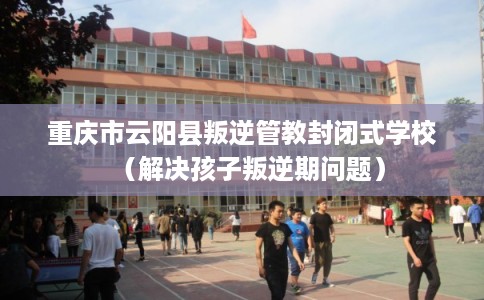 重庆市云阳县叛逆管教封闭式学校（解决孩子叛逆期问题）
