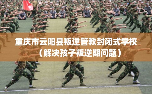 重庆市云阳县叛逆管教封闭式学校（解决孩子叛逆期问题）
