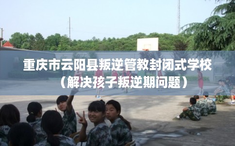 重庆市云阳县叛逆管教封闭式学校（解决孩子叛逆期问题）