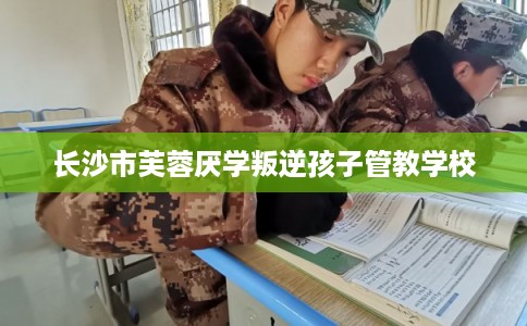 长沙市芙蓉厌学叛逆孩子管教学校