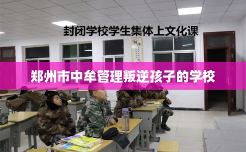 郑州市中牟管理叛逆孩子的学校 郑州市中牟管理叛逆孩子的学校