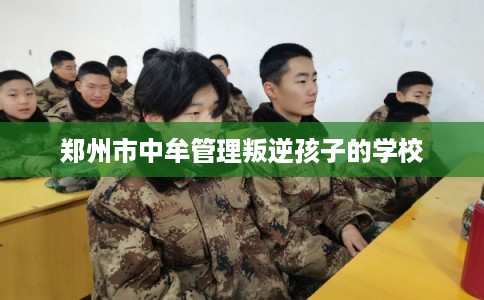 郑州市中牟管理叛逆孩子的学校 郑州市中牟管理叛逆孩子的学校