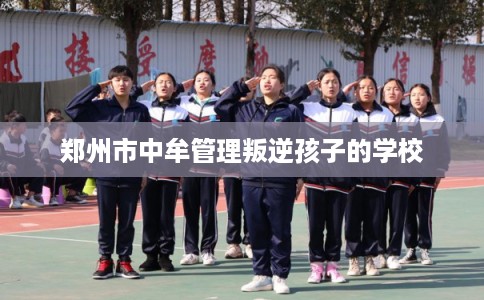郑州市中牟管理叛逆孩子的学校 郑州市中牟管理叛逆孩子的学校