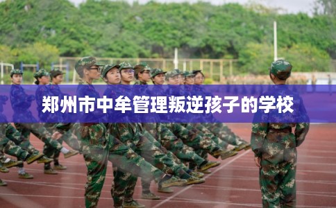 郑州市中牟管理叛逆孩子的学校 郑州市中牟管理叛逆孩子的学校