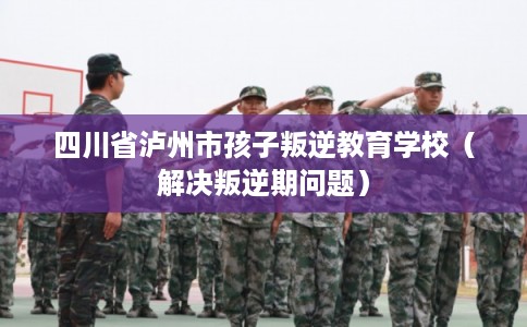 四川省泸州市孩子叛逆教育学校(解决叛逆期问题) 四川省泸州市孩子叛逆教育学校(解决叛逆期问题)