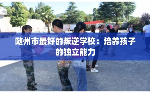 随州市最好的叛逆学校:培养孩子的独立能力 随州市最好的叛逆学校:培养孩子的独立能力