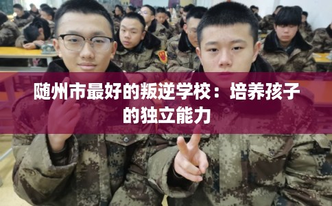 随州市最好的叛逆学校:培养孩子的独立能力 随州市最好的叛逆学校:培养孩子的独立能力