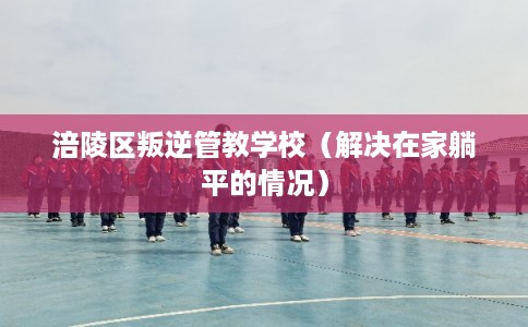 涪陵区叛逆管教学校(解决在家躺平的情况) 涪陵区叛逆管教学校(解决在家躺平的情况)