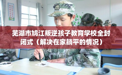 芜湖市鸠江叛逆孩子教育学校全封闭式（解决在家躺平的情况）