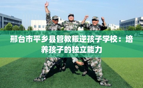 邢台市平乡县管教叛逆孩子学校：培养孩子的独立能力