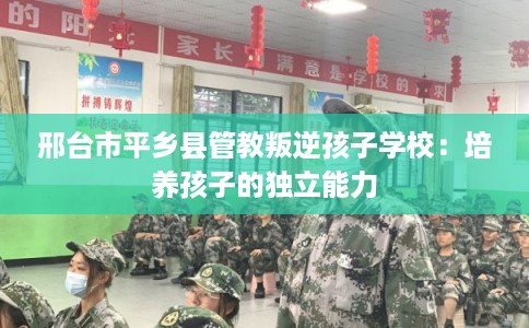 邢台市平乡县管教叛逆孩子学校：培养孩子的独立能力