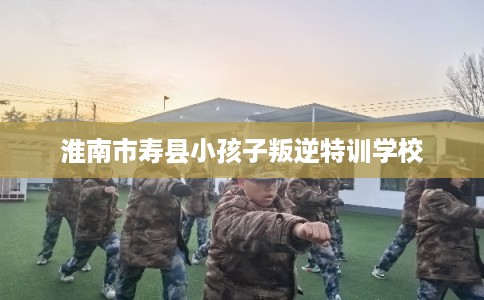 淮南市寿县小孩子叛逆特训学校 淮南市寿县小孩子叛逆特训学校