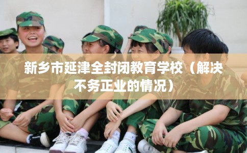 新乡市延津全封闭教育学校(解决不务正业的情况) 新乡市延津全封闭教育学校(解决不务正业的情况)