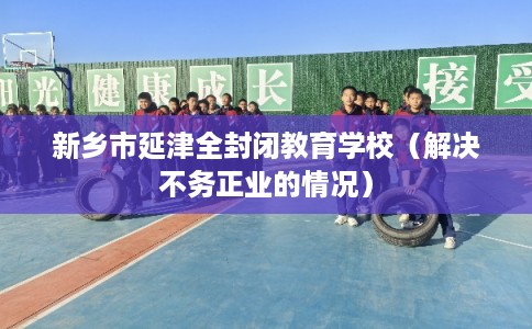 新乡市延津全封闭教育学校(解决不务正业的情况) 新乡市延津全封闭教育学校(解决不务正业的情况)