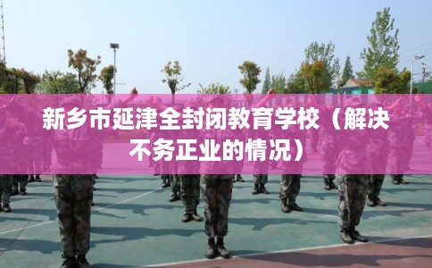 新乡市延津全封闭教育学校(解决不务正业的情况) 新乡市延津全封闭教育学校(解决不务正业的情况)