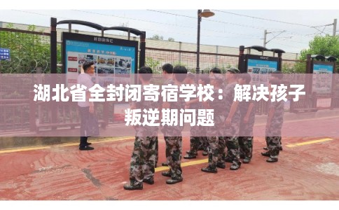 湖北省全封闭寄宿学校：解决孩子叛逆期问题