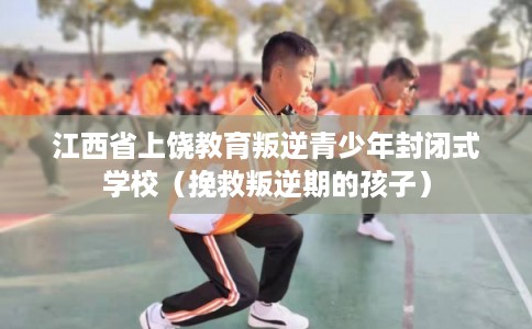 江西省上饶教育叛逆青少年封闭式学校（挽救叛逆期的孩子）