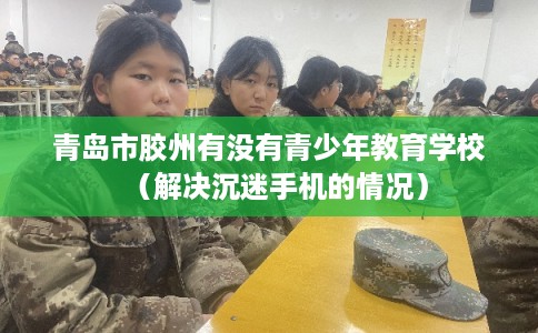 青岛市胶州有没有青少年教育学校（解决沉迷手机的情况）