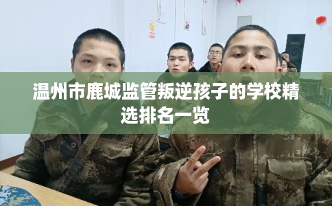 温州市鹿城监管叛逆孩子的学校精选排名一览