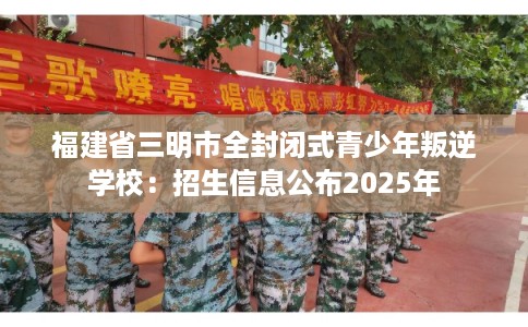 福建省三明市全封闭式青少年叛逆学校：招生信息公布2025年