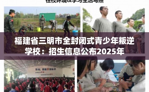 福建省三明市全封闭式青少年叛逆学校：招生信息公布2025年