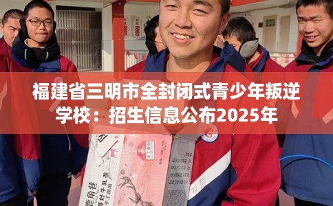 福建省三明市全封闭式青少年叛逆学校：招生信息公布2025年