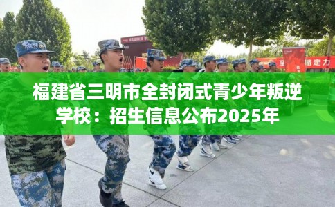 福建省三明市全封闭式青少年叛逆学校：招生信息公布2025年