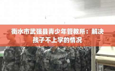 衡水市武强县青少年管教所:解决孩子不上学的情况 衡水市武强县青少年管教所:解决孩子不上学的情况