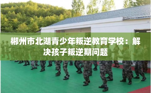 郴州市北湖青少年叛逆教育学校：解决孩子叛逆期问题